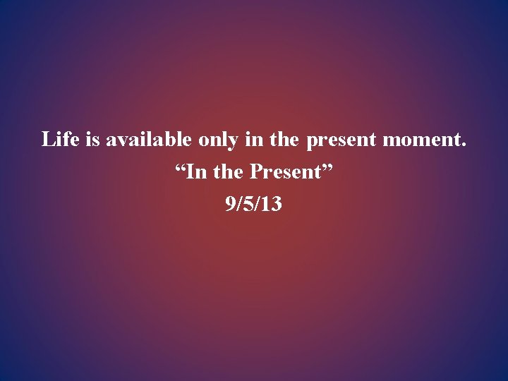 Life is available only in the present moment. “In the Present” 9/5/13 