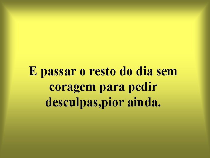 E passar o resto do dia sem coragem para pedir desculpas, pior ainda. 