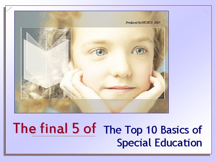 Produced by NICHCY, 2007 The final 5 of The Top 10 Basics of Special