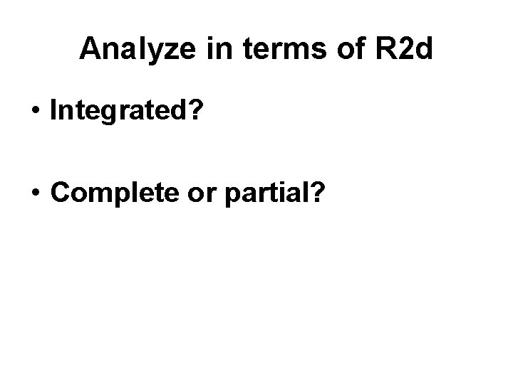 Analyze in terms of R 2 d • Integrated? • Complete or partial? 