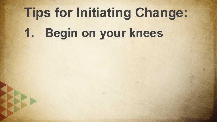 Tips for Initiating Change: 1. Begin on your knees 