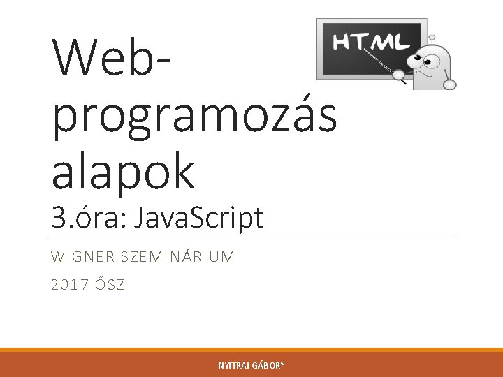 Webprogramozás alapok 3. óra: Java. Script WIGNER SZEMINÁRIUM 2017 ŐSZ NYITRAI GÁBOR® 