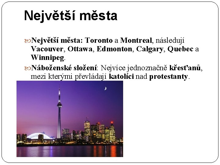 Největší města: Toronto a Montreal, následují Vacouver, Ottawa, Edmonton, Calgary, Quebec a Winnipeg. Náboženské