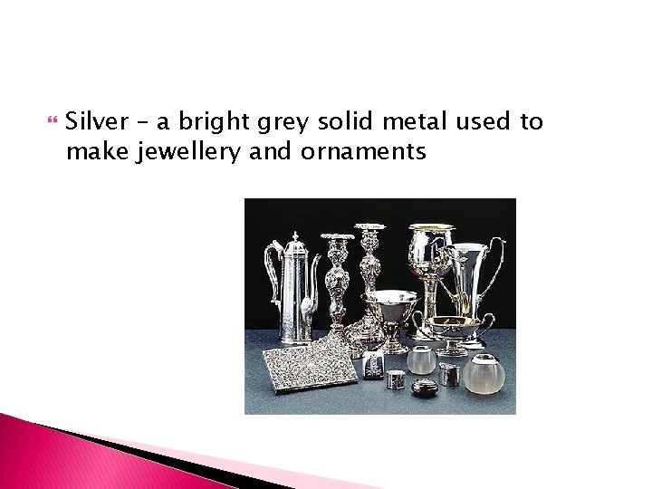  Silver – a bright grey solid metal used to make jewellery and ornaments