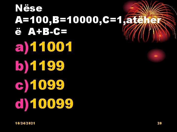 Nëse A=100, B=10000, C=1, atëher ë A+B-C= a)11001 b)1199 c)1099 d)10099 10/24/2021 20 