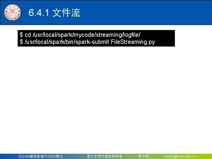 6. 4. 1 文件流 $ cd /usr/local/spark/mycode/streaming/logfile/ $ /usr/local/spark/bin/spark-submit File. Streaming. py 《Spark编程基础(Python版)》 厦门大学计算机科学系