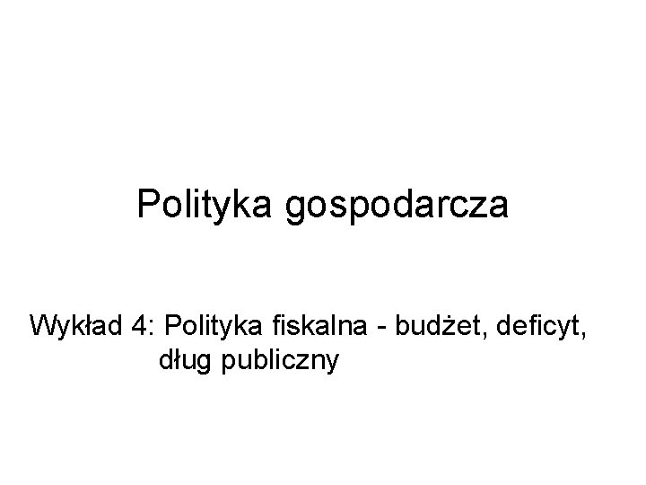 Polityka gospodarcza Wykład 4: Polityka fiskalna - budżet, deficyt, dług publiczny 