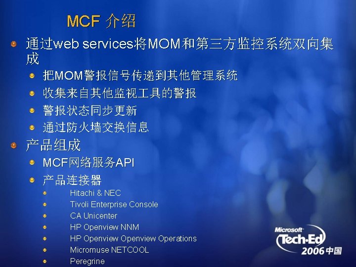 MCF 介绍 通过web services将MOM和第三方监控系统双向集 成 把MOM警报信号传递到其他管理系统 收集来自其他监视 具的警报 警报状态同步更新 通过防火墙交换信息 产品组成 MCF网络服务API 产品连接器 Hitachi
