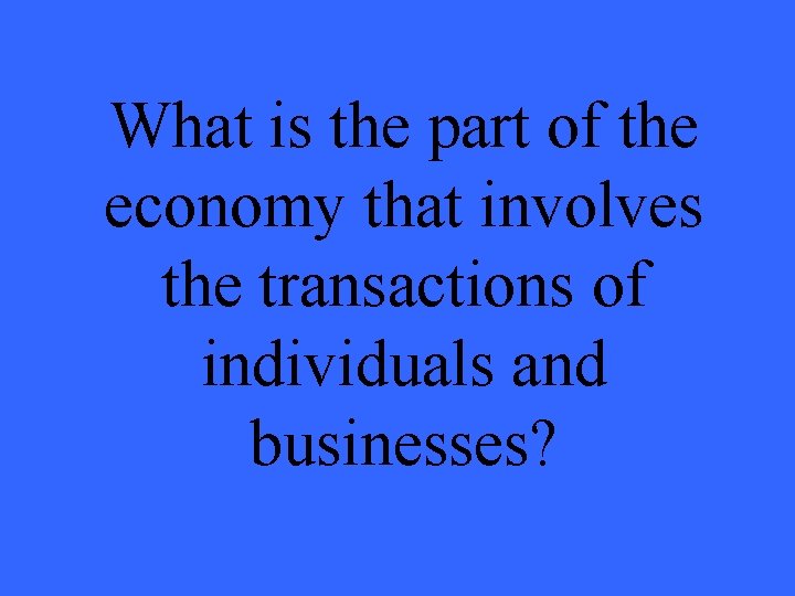 What is the part of the economy that involves the transactions of individuals and What is the part of the economy that involves the transactions of individuals and