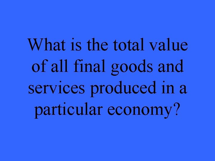 What is the total value of all final goods and services produced in a What is the total value of all final goods and services produced in a