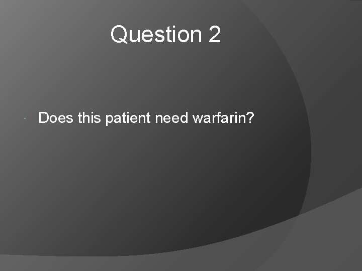 Question 2 Does this patient need warfarin? 