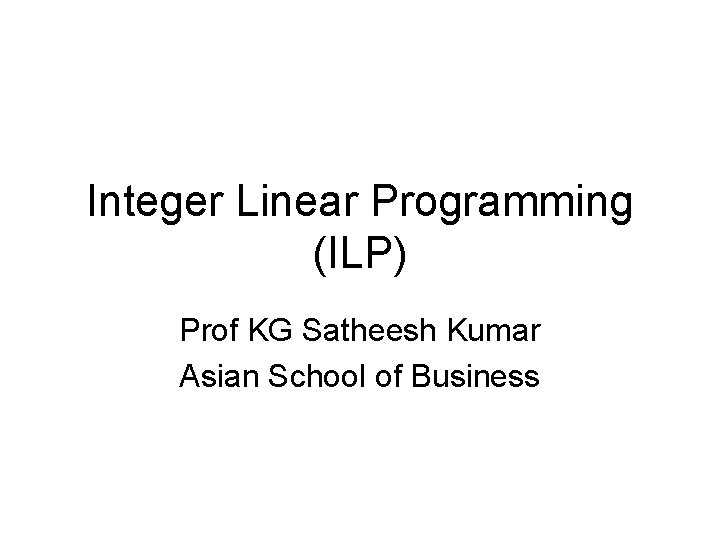 Integer Linear Programming (ILP) Prof KG Satheesh Kumar Asian School of Business 