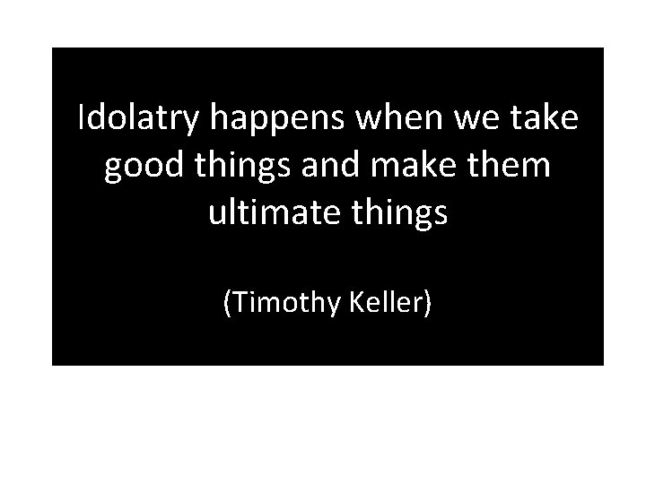 Idolatry happens when we take good things and make them ultimate things (Timothy Keller)