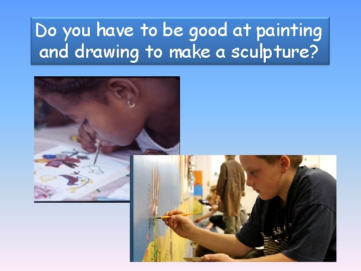 Do you have to be good at painting and drawing to make a sculpture?