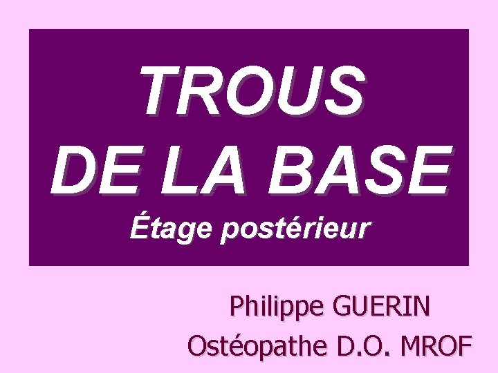 TROUS DE LA BASE Étage postérieur Philippe GUERIN Ostéopathe D. O. MROF 