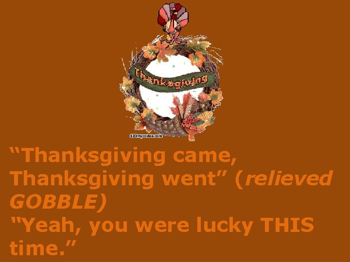 “Thanksgiving came, Thanksgiving went” (relieved GOBBLE) “Yeah, you were lucky THIS time. ” 