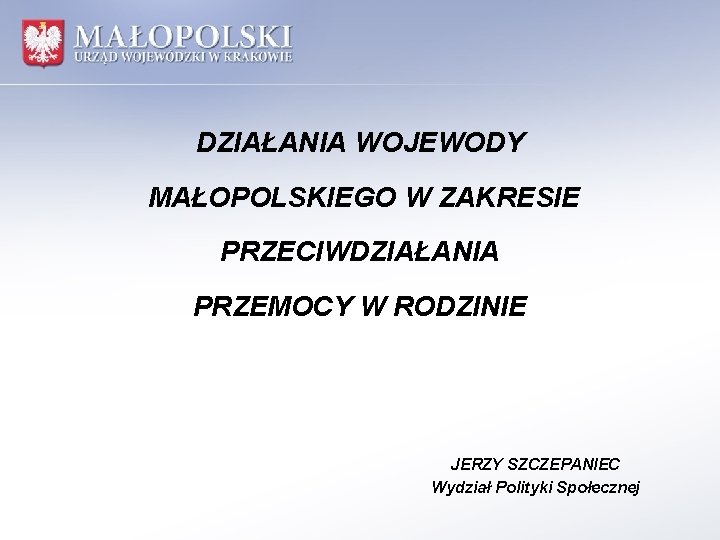 DZIAŁANIA WOJEWODY MAŁOPOLSKIEGO W ZAKRESIE PRZECIWDZIAŁANIA PRZEMOCY W RODZINIE JERZY SZCZEPANIEC Wydział Polityki Społecznej