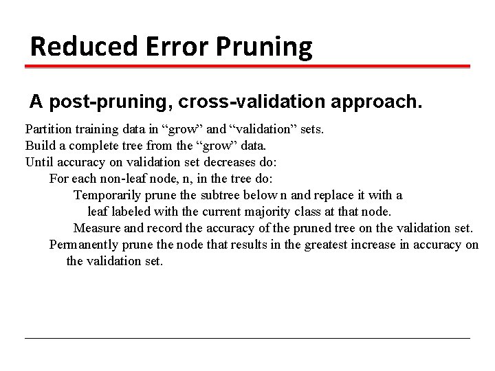 Reduced Error Pruning A post-pruning, cross-validation approach. Partition training data in “grow” and “validation”