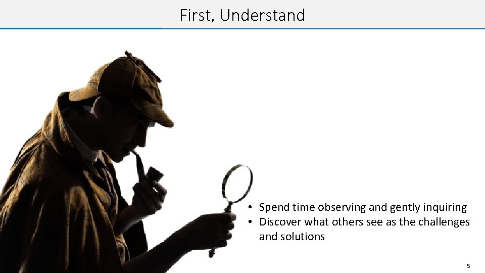 First, Understand • Spend time observing and gently inquiring • Discover what others see