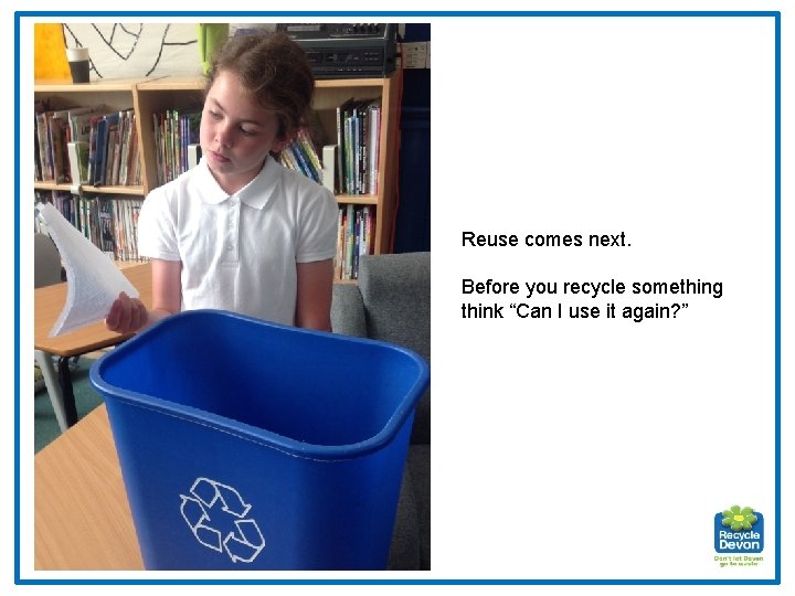 Reuse comes next. Before you recycle something think “Can I use it again? ”