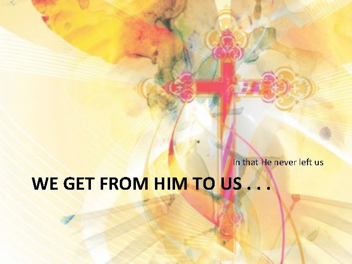 In that He never left us WE GET FROM HIM TO US. . .