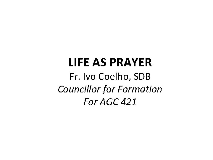 LIFE AS PRAYER Fr. Ivo Coelho, SDB Councillor for Formation For AGC 421 