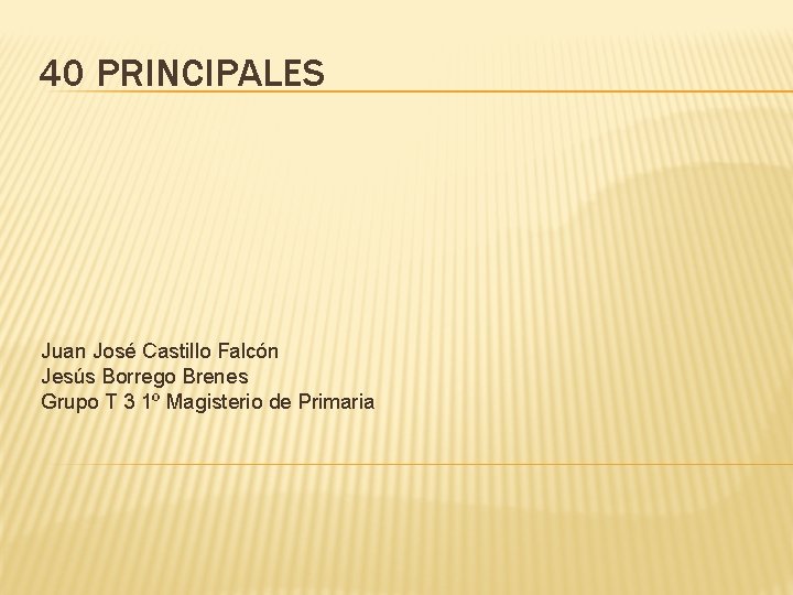 40 PRINCIPALES Juan José Castillo Falcón Jesús Borrego Brenes Grupo T 3 1º Magisterio