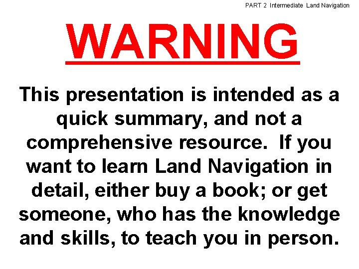 PART 2 Intermediate Land Navigation WARNING This presentation is intended as a quick summary,