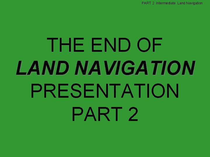 PART 2 Intermediate Land Navigation THE END OF LAND NAVIGATION PRESENTATION PART 2 