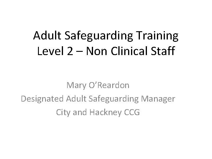 Adult Safeguarding Training Level 2 – Non Clinical Staff Mary O’Reardon Designated Adult Safeguarding