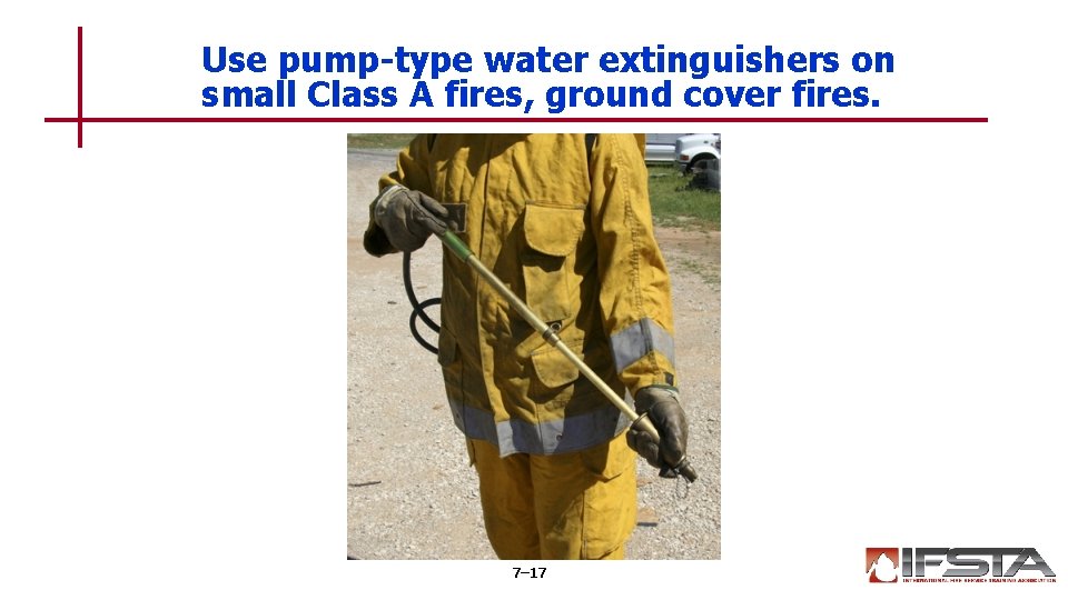 Use pump-type water extinguishers on small Class A fires, ground cover fires. 7– 17