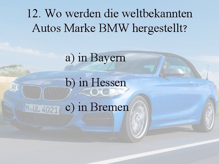 12. Wo werden die weltbekannten Autos Marke BMW hergestellt? a) in Bayern b) in