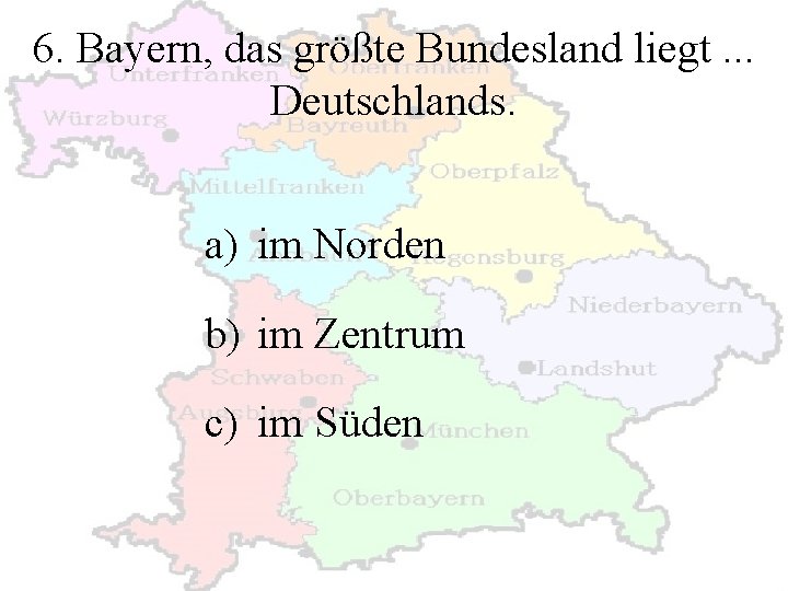 6. Bayern, das größte Bundesland liegt. . . Deutschlands. a) im Norden b) im