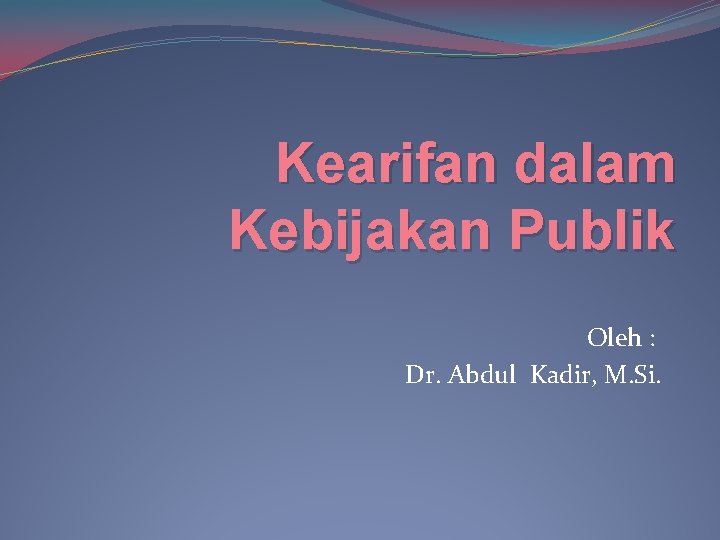 Kearifan dalam Kebijakan Publik Oleh : Dr. Abdul Kadir, M. Si. 
