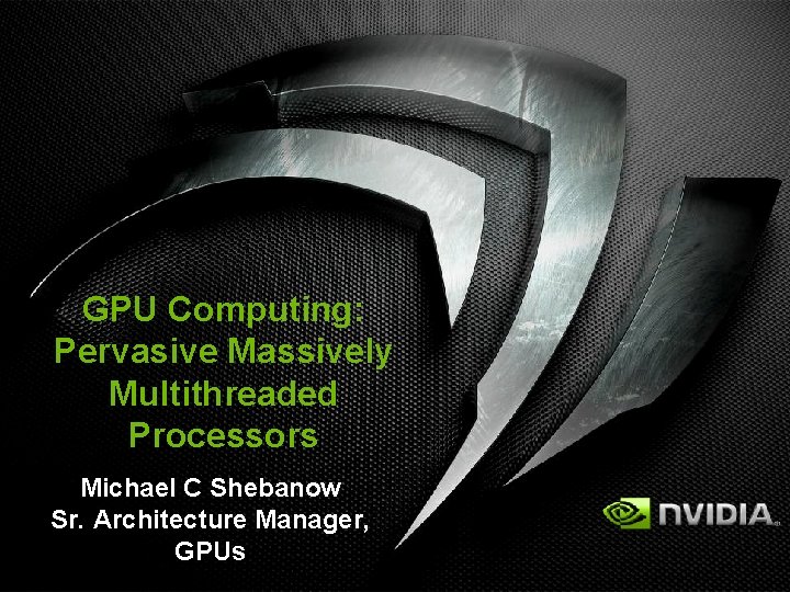 GPU Computing: Pervasive Massively Multithreaded Processors Michael C Shebanow Sr. Architecture Manager, GPUs 