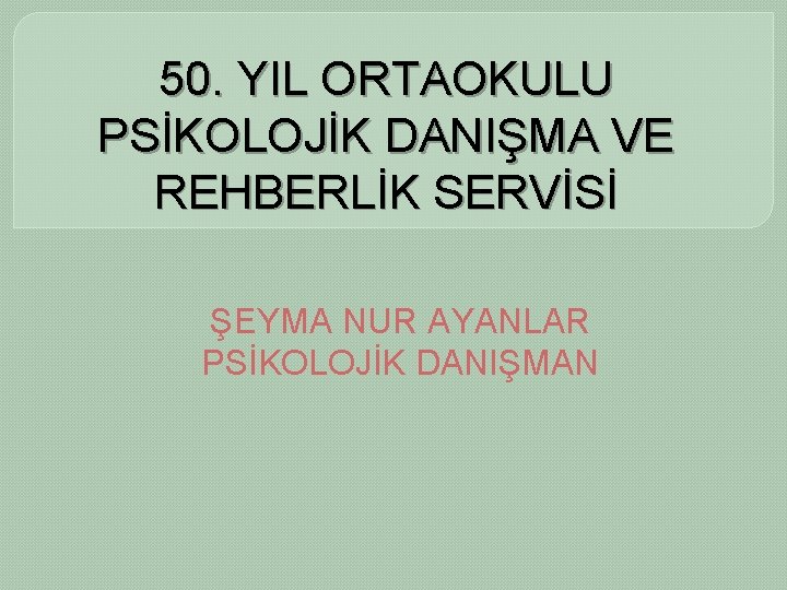 50. YIL ORTAOKULU PSİKOLOJİK DANIŞMA VE REHBERLİK SERVİSİ ŞEYMA NUR AYANLAR PSİKOLOJİK DANIŞMAN 