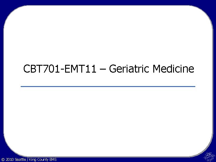 CBT 701 -EMT 11 – Geriatric Medicine © 2010 Seattle / King County EMS