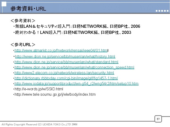 参考資料・URL ＜参考資料＞ ・無線LAN＆セキュリティ超入門：日経NETWORK編、日経BP社、2006 ・絶対わかる！LAN超入門：日経NETWORK編、日経BP社、2003 ＜参考URL＞ ・http: //www. atmarkit. co. jp/fnetwork/rensai/ieee 04/01. htmｌ ・http: //www.