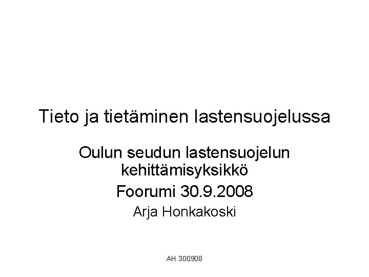 Tieto ja tietäminen lastensuojelussa Oulun seudun lastensuojelun kehittämisyksikkö Foorumi 30. 9. 2008 Arja Honkakoski