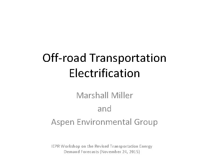 Off-road Transportation Electrification Marshall Miller and Aspen Environmental Group IEPR Workshop on the Revised