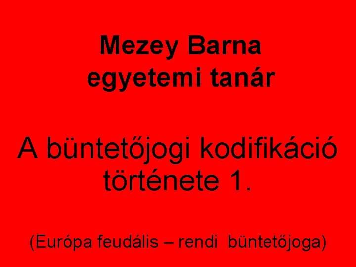 Mezey Barna egyetemi tanár A büntetőjogi kodifikáció története 1. (Európa feudális – rendi büntetőjoga)