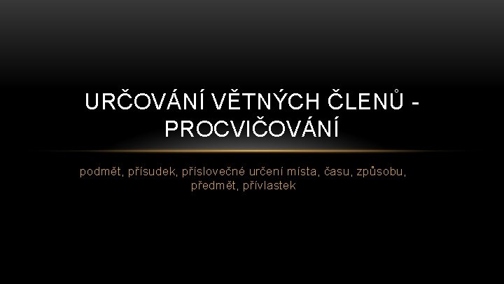 URČOVÁNÍ VĚTNÝCH ČLENŮ PROCVIČOVÁNÍ podmět, přísudek, příslovečné určení místa, času, způsobu, předmět, přívlastek 