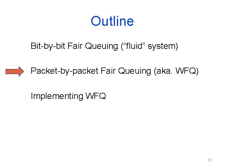 Outline Bit-by-bit Fair Queuing (“fluid” system) Packet-by-packet Fair Queuing (aka. WFQ) Implementing WFQ 15 Outline Bit-by-bit Fair Queuing (“fluid” system) Packet-by-packet Fair Queuing (aka. WFQ) Implementing WFQ 15