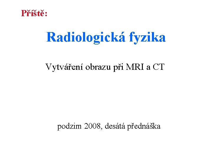 Příště: Radiologická fyzika Vytváření obrazu při MRI a CT podzim 2008, desátá přednáška 