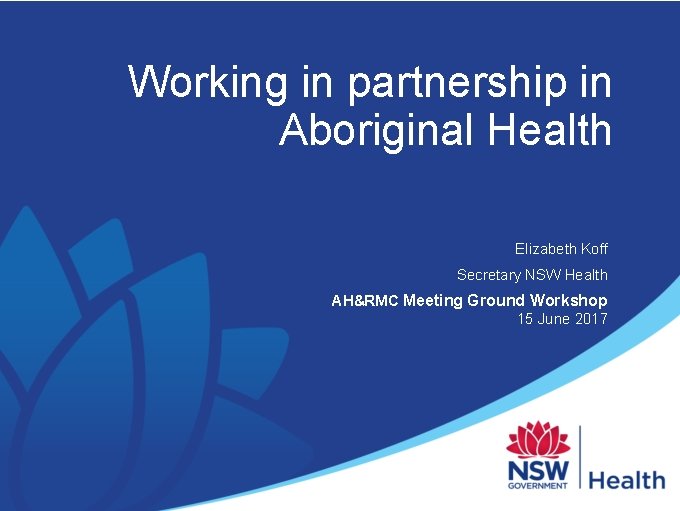 Working in partnership in Aboriginal Health Elizabeth Koff Secretary NSW Health AH&RMC Meeting Ground