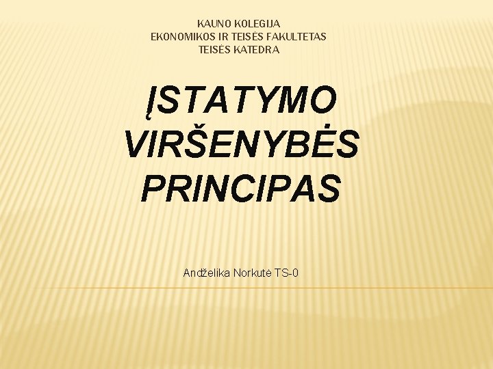 KAUNO KOLEGIJA EKONOMIKOS IR TEISĖS FAKULTETAS TEISĖS KATEDRA ĮSTATYMO VIRŠENYBĖS PRINCIPAS Andželika Norkutė TS-0