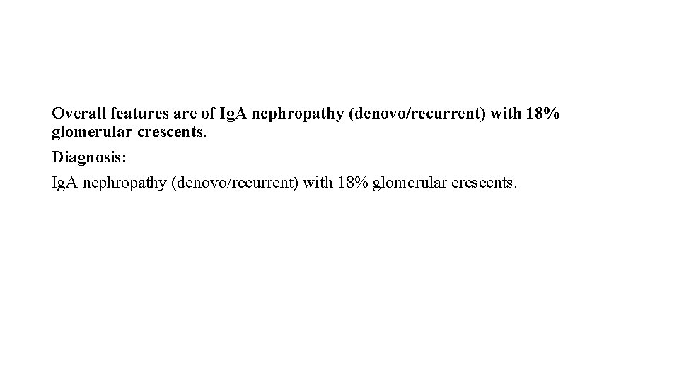 Overall features are of Ig. A nephropathy (denovo/recurrent) with 18% glomerular crescents. Diagnosis: Ig.