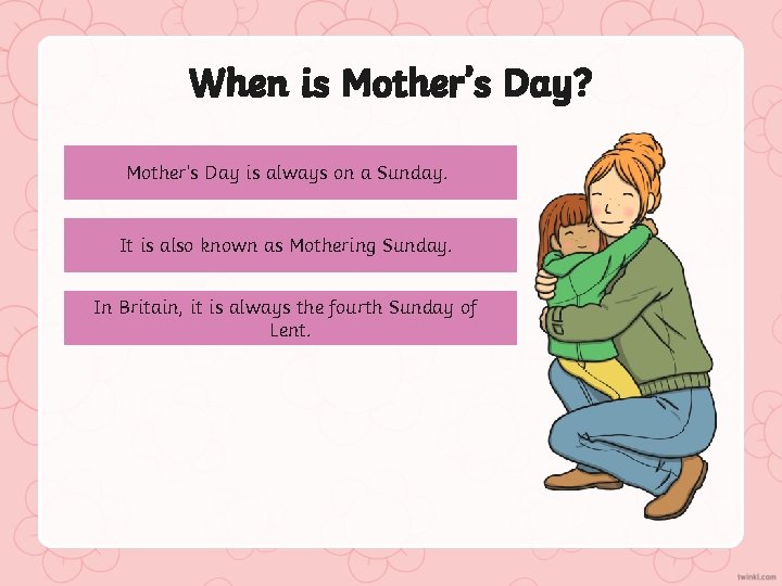 When is Mother’s Day? Mother’s Day is always on a Sunday. It is also
