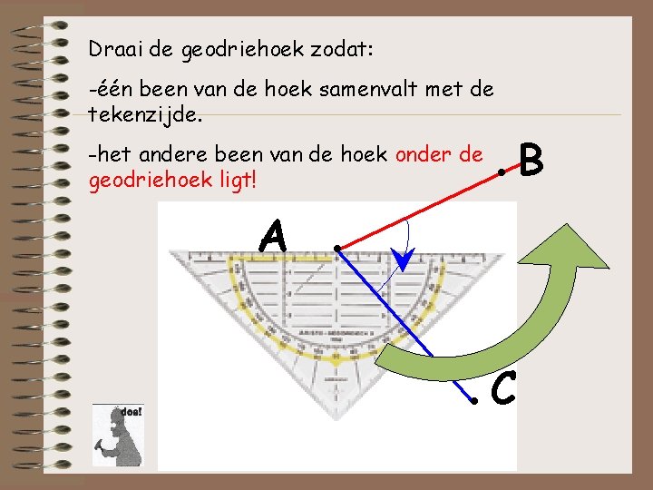 Draai de geodriehoek zodat: -één been van de hoek samenvalt met de tekenzijde. -het Draai de geodriehoek zodat: -één been van de hoek samenvalt met de tekenzijde. -het