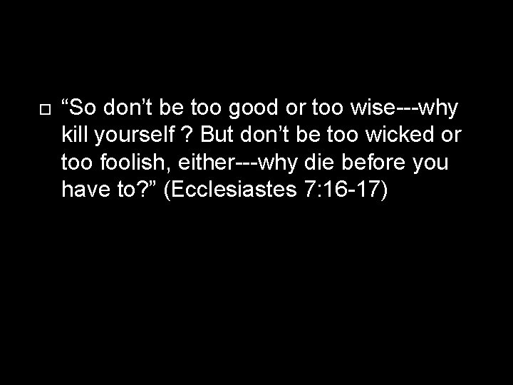  “So don’t be too good or too wise---why kill yourself ? But don’t